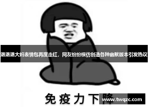 退退退大妈表情包再度走红，网友纷纷模仿创造各种幽默版本引发热议